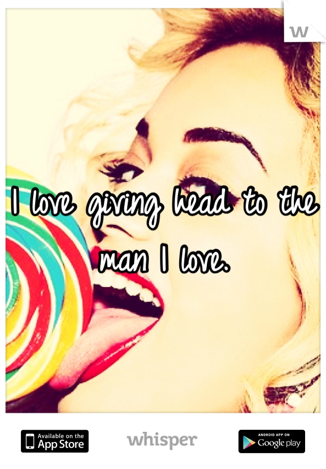 I love giving head to the man I love.