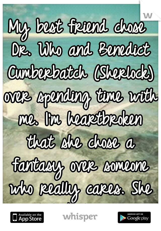 My best friend chose Dr. Who and Benedict Cumberbatch (Sherlock) over spending time with me. I'm heartbroken that she chose a fantasy over someone who really cares. She won't talk to me now.