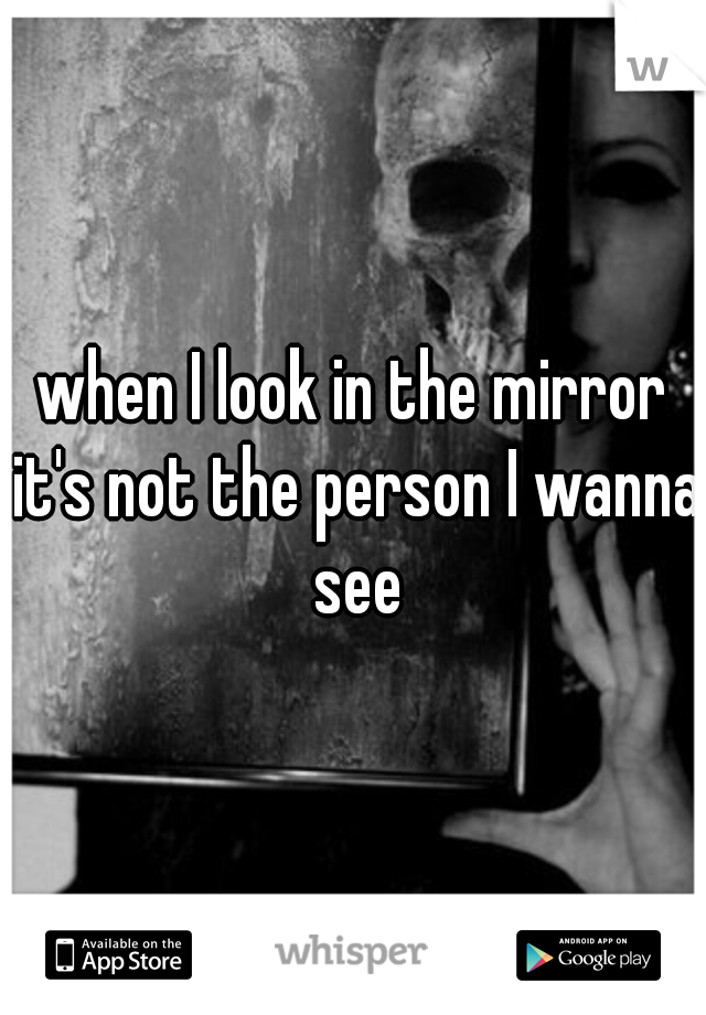 when I look in the mirror it's not the person I wanna see