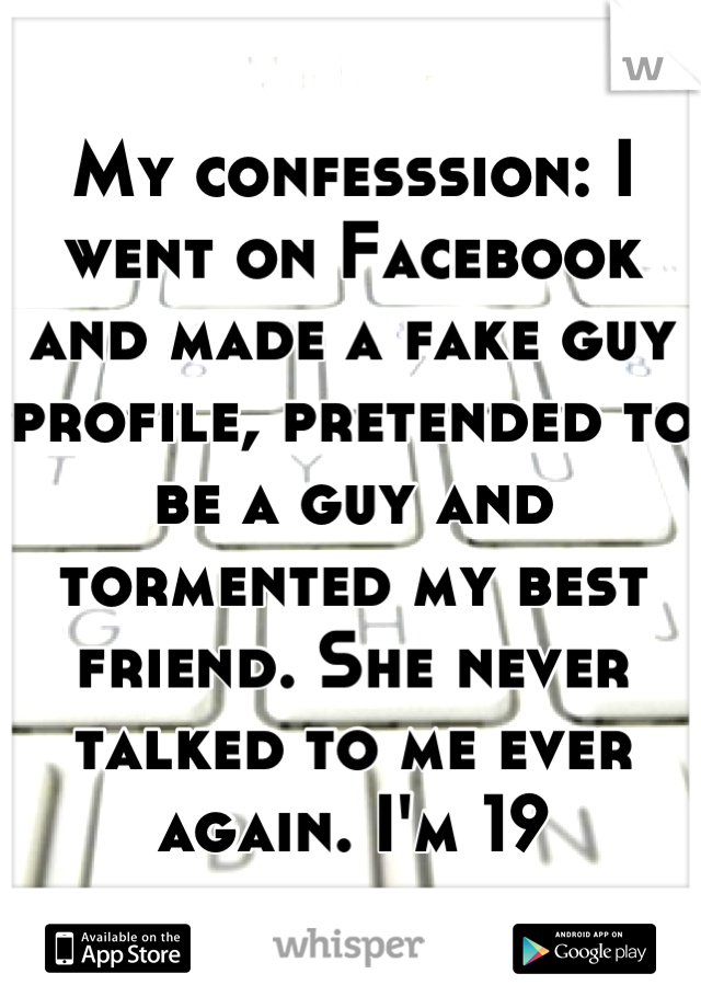 My confesssion: I went on Facebook and made a fake guy profile, pretended to be a guy and tormented my best friend. She never talked to me ever again. I'm 19