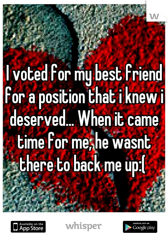 I voted for my best friend for a position that i knew i deserved... When it came time for me, he wasnt there to back me up:( 