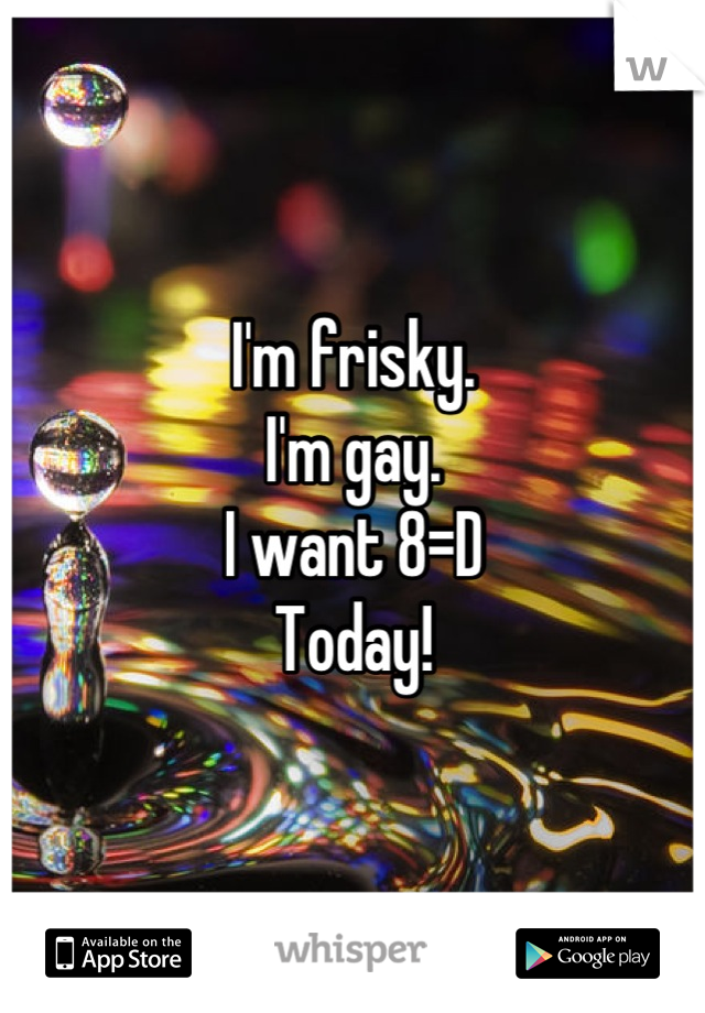 I'm frisky. 
I'm gay. 
I want 8=D
Today!