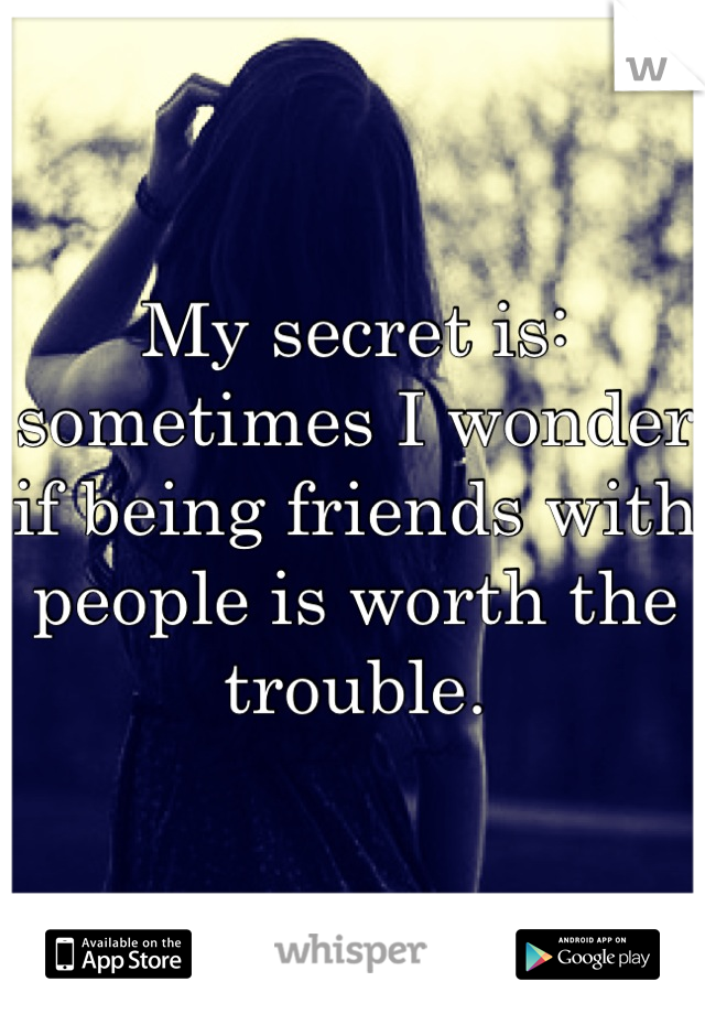 My secret is: sometimes I wonder if being friends with people is worth the trouble.