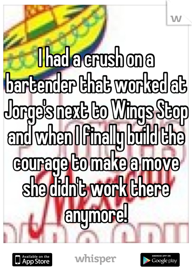 I had a crush on a bartender that worked at Jorge's next to Wings Stop and when I finally build the courage to make a move she didn't work there anymore!