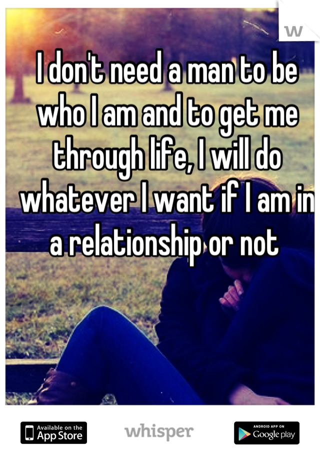 I don't need a man to be who I am and to get me through life, I will do whatever I want if I am in a relationship or not 