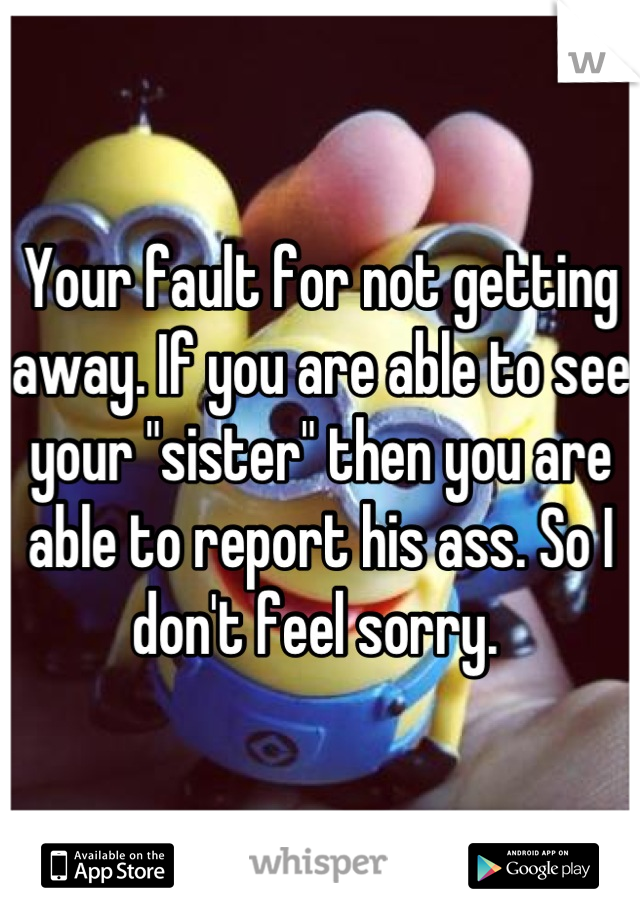 Your fault for not getting away. If you are able to see your "sister" then you are able to report his ass. So I don't feel sorry. 