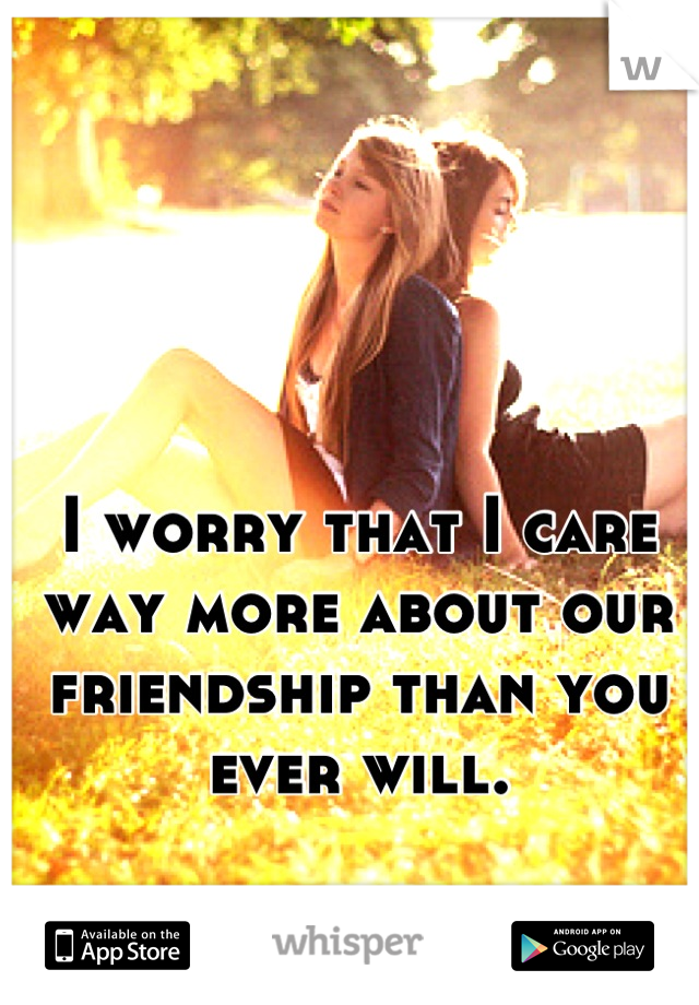 I worry that I care way more about our friendship than you ever will.