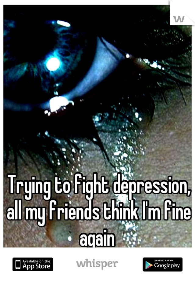 Trying to fight depression, all my friends think I'm fine again 