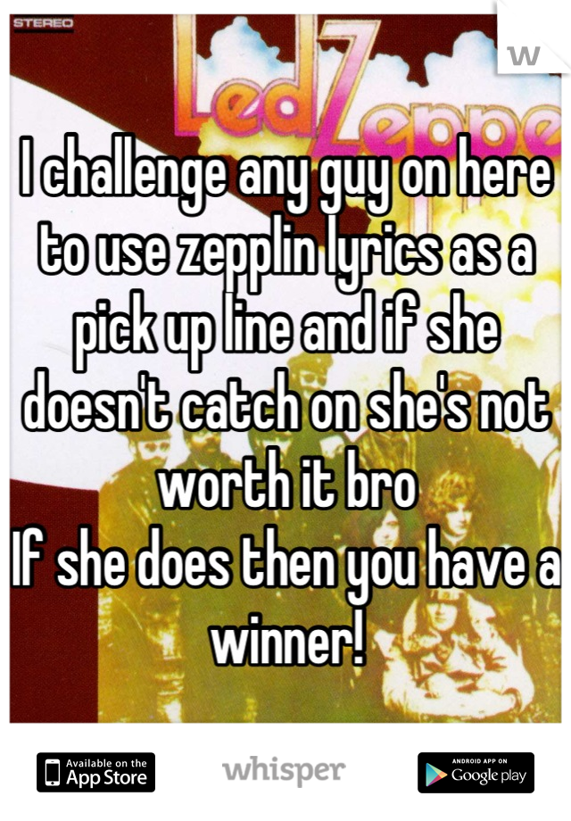 I challenge any guy on here to use zepplin lyrics as a pick up line and if she doesn't catch on she's not worth it bro 
If she does then you have a winner!