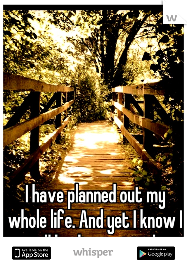 I have planned out my whole life. And yet I know I will be disappointed. 