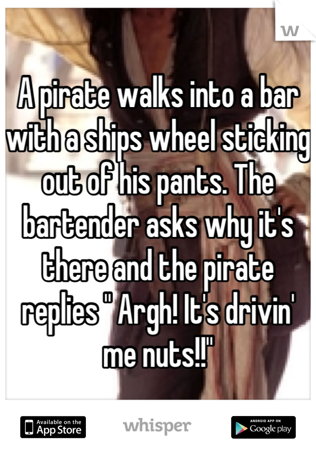 A pirate walks into a bar with a ships wheel sticking out of his pants. The bartender asks why it's there and the pirate replies " Argh! It's drivin' me nuts!!"