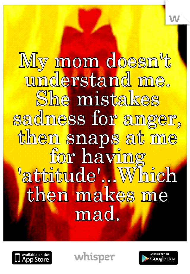 My mom doesn't understand me. She mistakes sadness for anger, then snaps at me for having 'attitude'...Which then makes me mad.