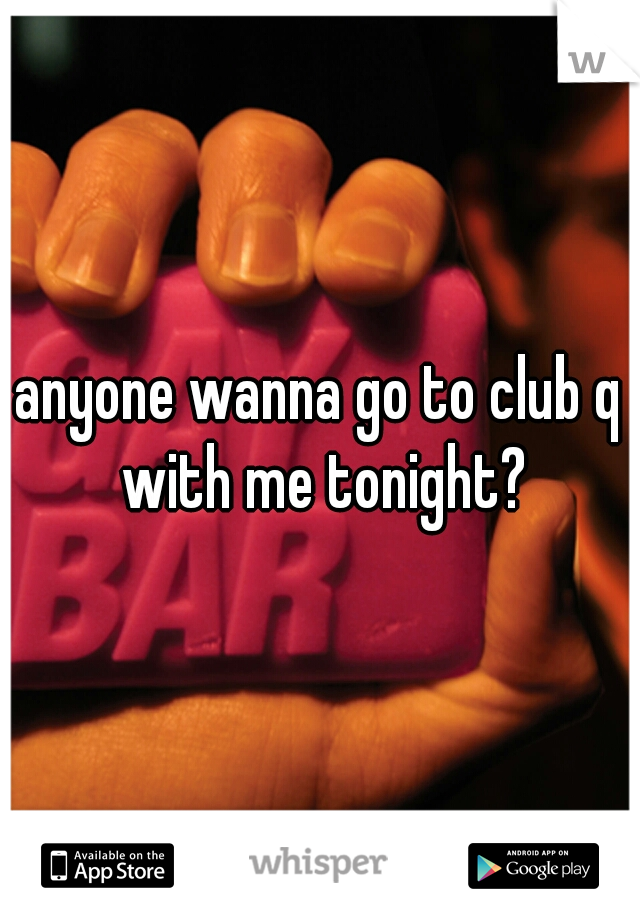 anyone wanna go to club q with me tonight?