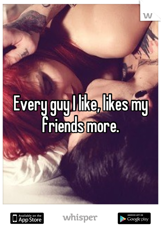 Every guy I like, likes my friends more.