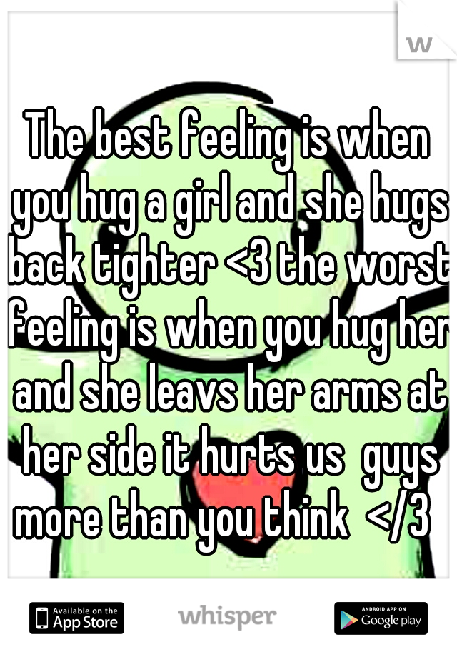 The best feeling is when you hug a girl and she hugs back tighter <3 the worst feeling is when you hug her and she leavs her arms at her side it hurts us  guys more than you think  </3  