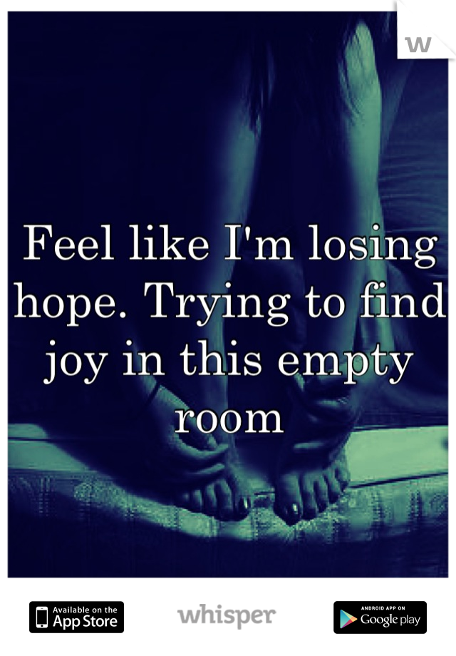Feel like I'm losing hope. Trying to find joy in this empty room