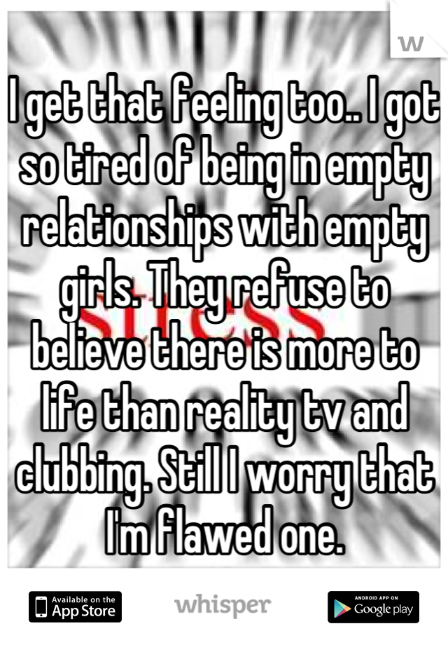 I get that feeling too.. I got so tired of being in empty relationships with empty girls. They refuse to believe there is more to life than reality tv and clubbing. Still I worry that I'm flawed one.