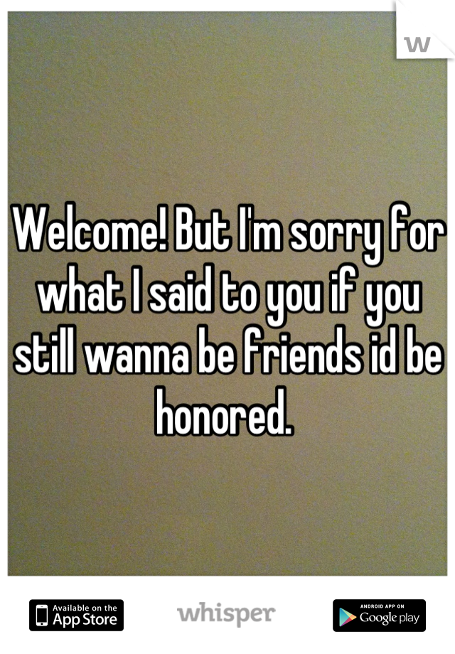 Welcome! But I'm sorry for what I said to you if you still wanna be friends id be honored. 