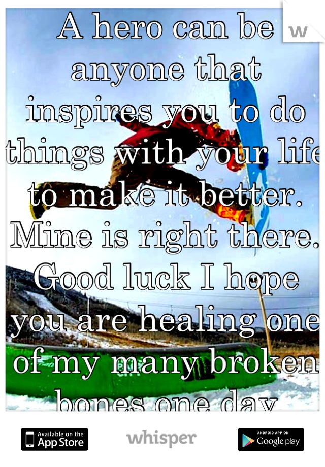 A hero can be anyone that inspires you to do things with your life to make it better. Mine is right there. Good luck I hope you are healing one of my many broken bones one day