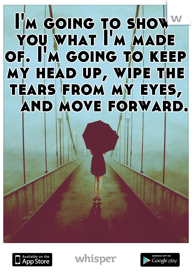 I'm going to show you what I'm made of. I'm going to keep my head up, wipe the tears from my eyes, 

and move forward. 