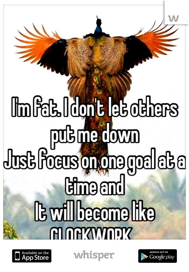 


I'm fat. I don't let others put me down
Just focus on one goal at a time and
It will become like
CLOCKWORK. 
