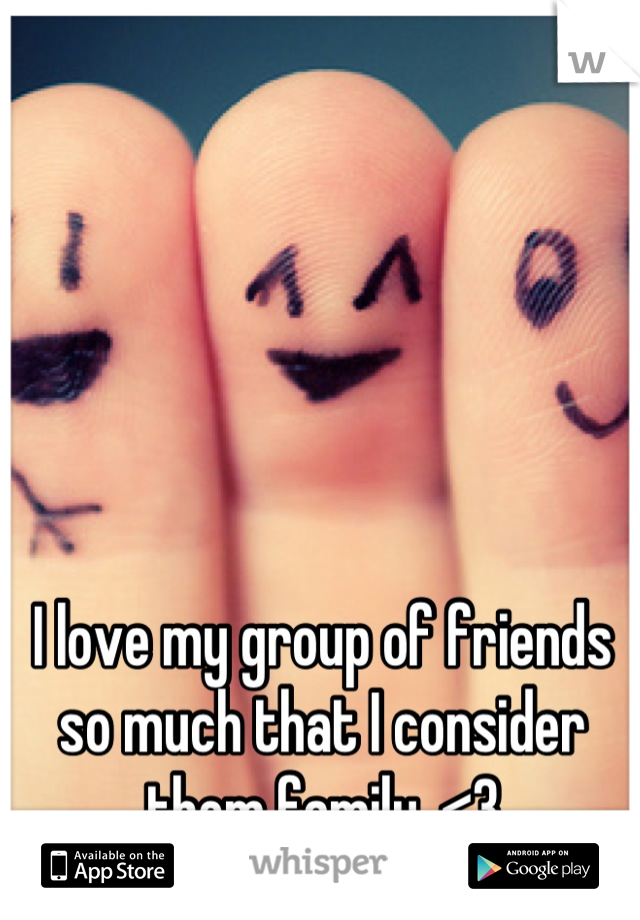 I love my group of friends so much that I consider them family. <3