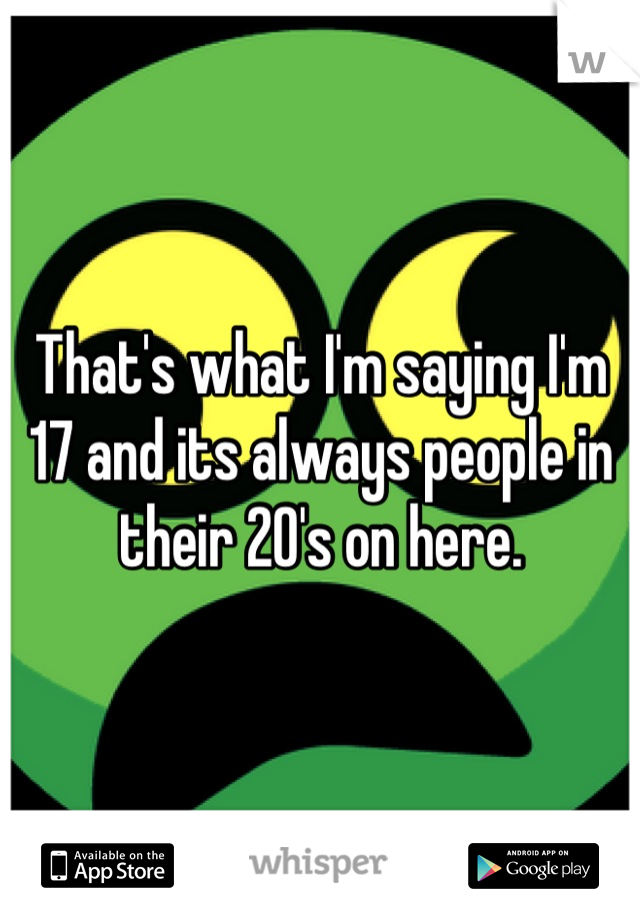 That's what I'm saying I'm 17 and its always people in their 20's on here.