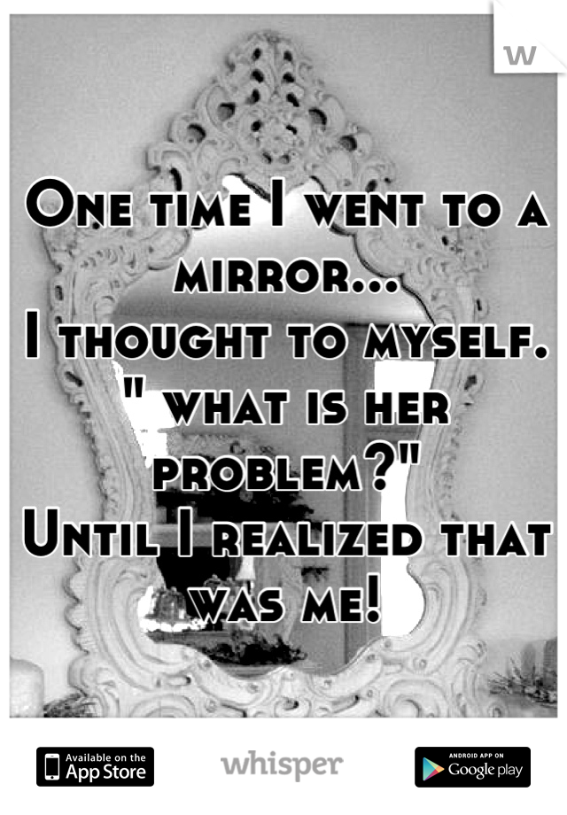 One time I went to a mirror...
I thought to myself. " what is her problem?"
Until I realized that was me!
