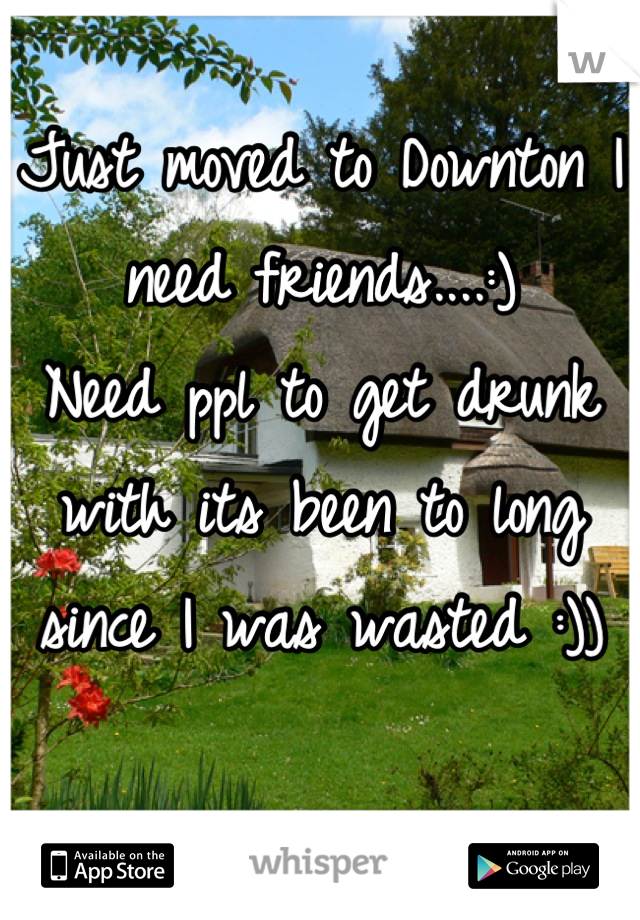 Just moved to Downton I need friends....:)
Need ppl to get drunk with its been to long since I was wasted :)) 

