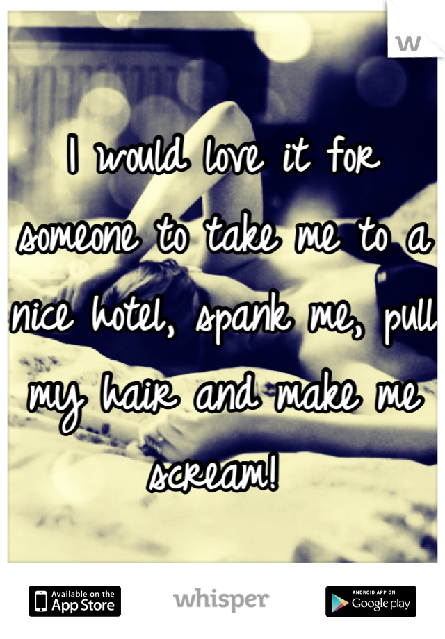 I would love it for someone to take me to a nice hotel, spank me, pull my hair and make me scream! 