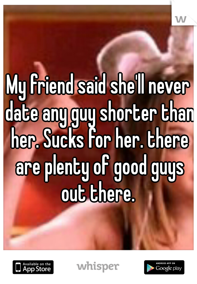 My friend said she'll never date any guy shorter than her. Sucks for her. there are plenty of good guys out there. 