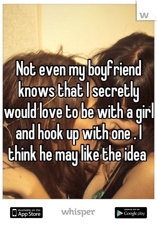 Not even my boyfriend knows that I secretly would love to be with a girl and hook up with one . I think he may like the idea 