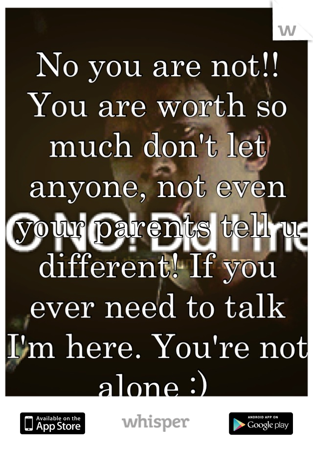No you are not!! You are worth so much don't let anyone, not even your parents tell u different! If you ever need to talk I'm here. You're not alone :) 