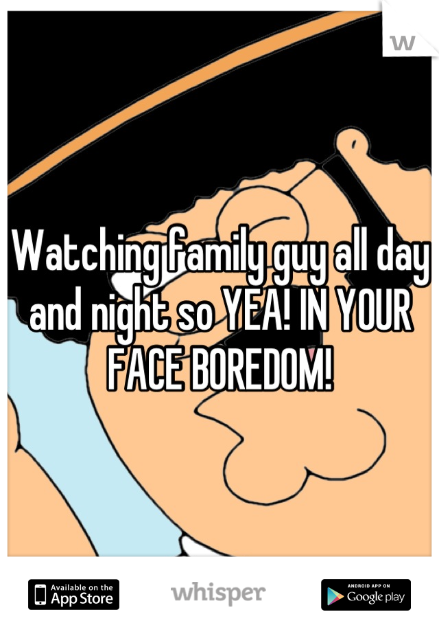 Watching family guy all day and night so YEA! IN YOUR FACE BOREDOM!