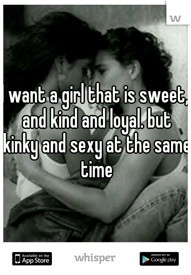 I want a girl that is sweet, and kind and loyal. but kinky and sexy at the same time