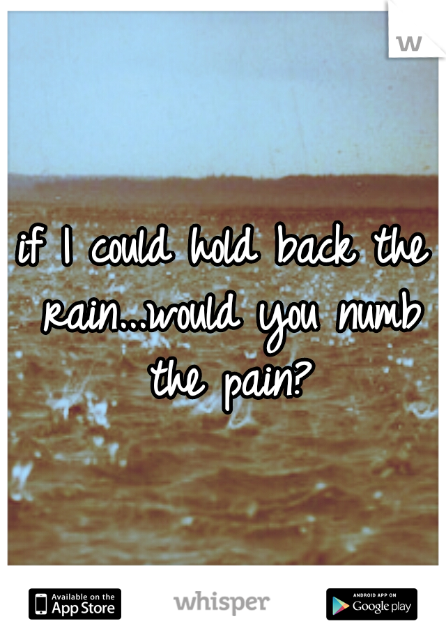 if I could hold back the rain...would you numb the pain?