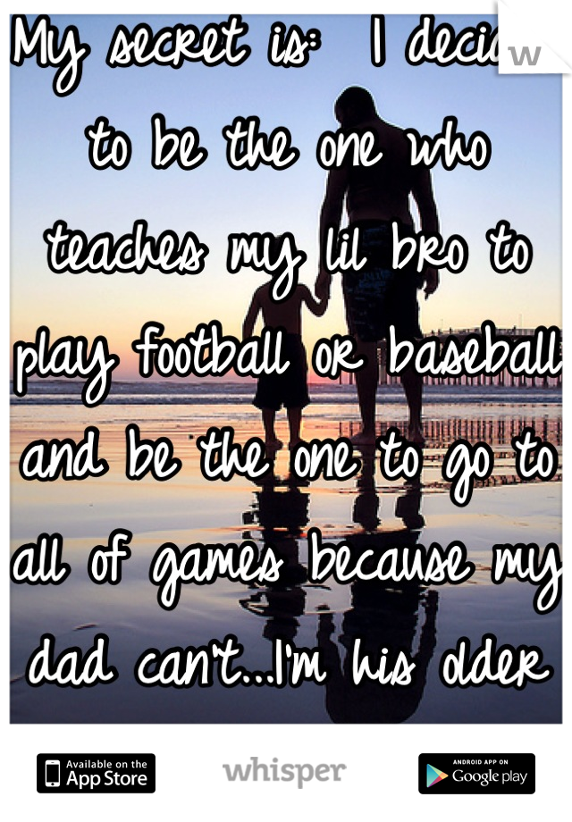 My secret is:  I decided to be the one who teaches my lil bro to play football or baseball and be the one to go to all of games because my dad can't...I'm his older sister