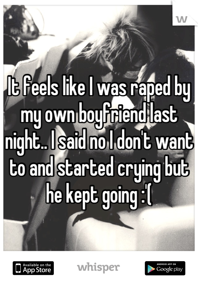 It feels like I was raped by my own boyfriend last night.. I said no I don't want to and started crying but he kept going :'(