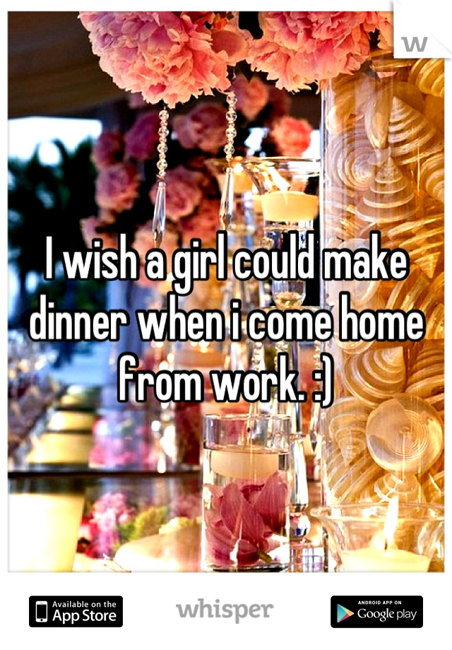 I wish a girl could make dinner when i come home from work. :)

