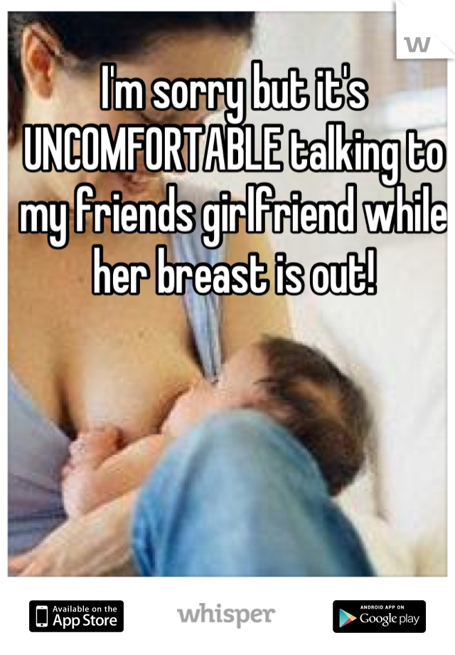 I'm sorry but it's UNCOMFORTABLE talking to my friends girlfriend while her breast is out!