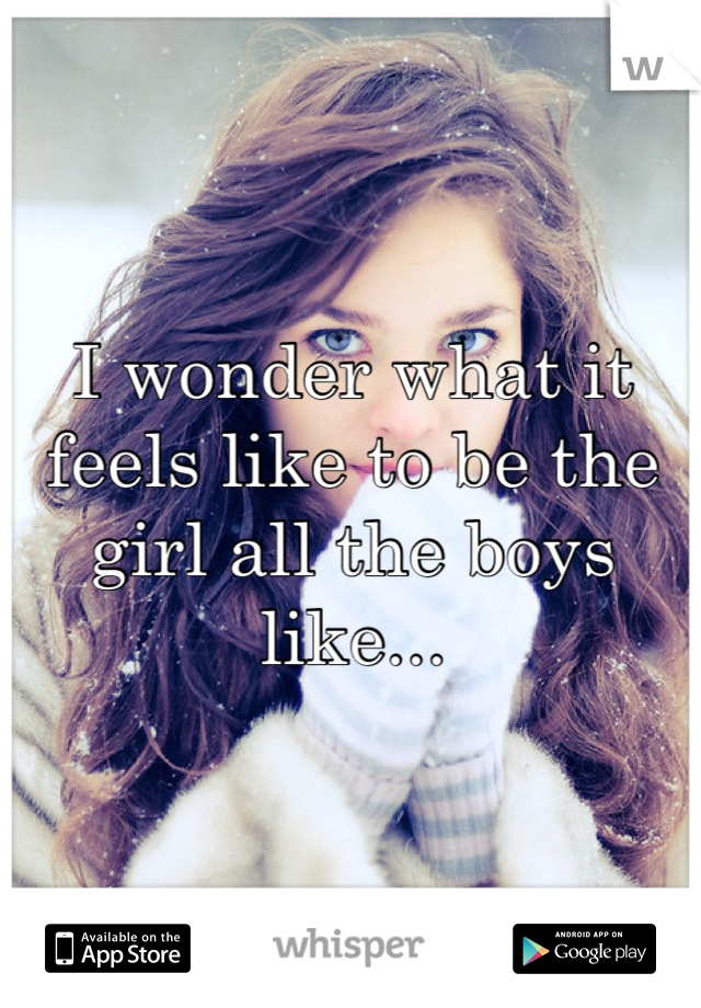 I wonder what it feels like to be the girl all the boys like...