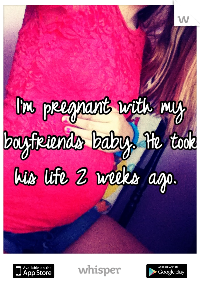 I'm pregnant with my boyfriends baby. He took his life 2 weeks ago. 