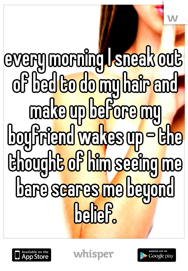 every morning I sneak out of bed to do my hair and make up before my boyfriend wakes up - the thought of him seeing me bare scares me beyond belief.