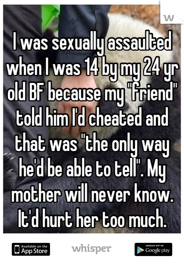 I was sexually assaulted when I was 14 by my 24 yr old BF because my "friend" told him I'd cheated and that was "the only way he'd be able to tell". My mother will never know. It'd hurt her too much.