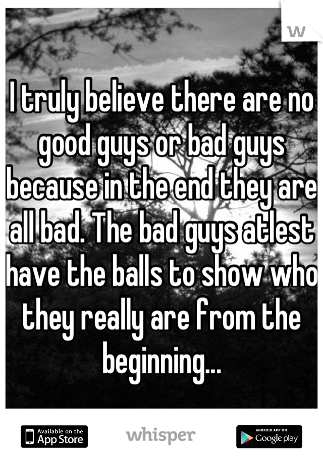 I truly believe there are no good guys or bad guys because in the end they are all bad. The bad guys atlest have the balls to show who they really are from the beginning...