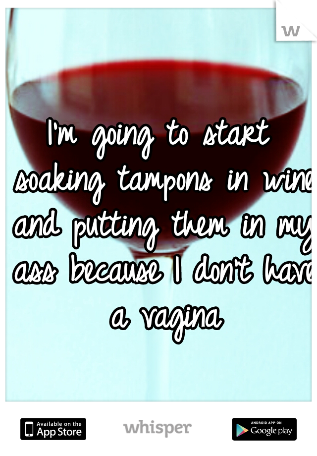 I'm going to start soaking tampons in wine and putting them in my ass because I don't have a vagina