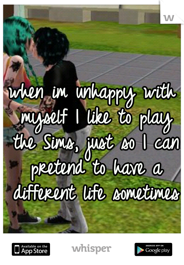 when im unhappy with myself I like to play the Sims, just so I can pretend to have a different life sometimes