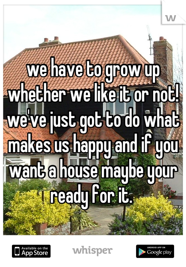 we have to grow up whether we like it or not! we've just got to do what makes us happy and if you want a house maybe your ready for it. 