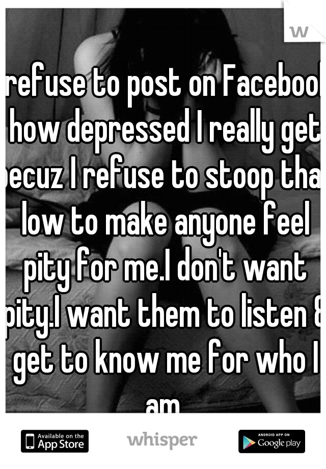 I refuse to post on Facebook how depressed I really get becuz I refuse to stoop that low to make anyone feel pity for me.I don't want pity.I want them to listen & get to know me for who I am.