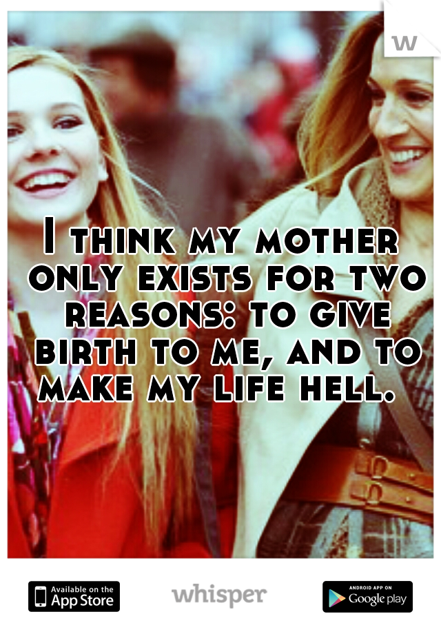 I think my mother only exists for two reasons: to give birth to me, and to make my life hell.
